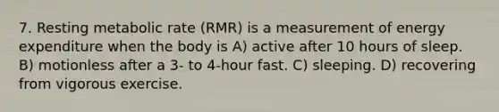 7. Resting metabolic rate (RMR) is a measurement of energy expenditure when the body is A) active after 10 hours of sleep. B) motionless after a 3- to 4-hour fast. C) sleeping. D) recovering from vigorous exercise.