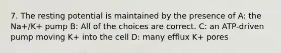 7. The resting potential is maintained by the presence of A: the Na+/K+ pump B: All of the choices are correct. C: an ATP-driven pump moving K+ into the cell D: many efflux K+ pores