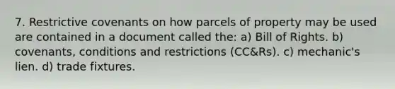 7. Restrictive covenants on how parcels of property may be used are contained in a document called the: a) Bill of Rights. b) covenants, conditions and restrictions (CC&Rs). c) mechanic's lien. d) trade fixtures.