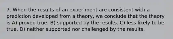 7. When the results of an experiment are consistent with a prediction developed from a theory, we conclude that the theory is A) proven true. B) supported by the results. C) less likely to be true. D) neither supported nor challenged by the results.