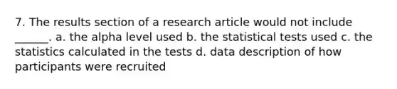 7. The results section of a research article would not include ______. a. the alpha level used b. the statistical tests used c. the statistics calculated in the tests d. data description of how participants were recruited