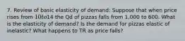 7. Review of basic elasticity of demand: Suppose that when price rises from 10 to14 the Qd of pizzas falls from 1,000 to 600. What is the elasticity of demand? Is the demand for pizzas elastic of inelastic? What happens to TR as price falls?