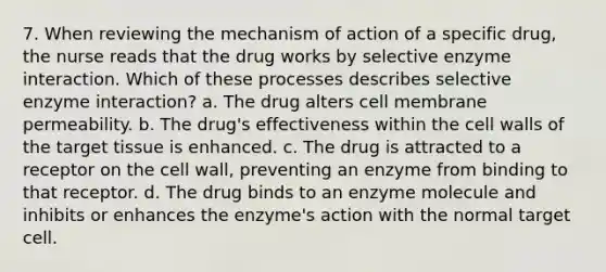 7. When reviewing the mechanism of action of a specific drug, the nurse reads that the drug works by selective enzyme interaction. Which of these processes describes selective enzyme interaction? a. The drug alters cell membrane permeability. b. The drug's effectiveness within the cell walls of the target tissue is enhanced. c. The drug is attracted to a receptor on the cell wall, preventing an enzyme from binding to that receptor. d. The drug binds to an enzyme molecule and inhibits or enhances the enzyme's action with the normal target cell.