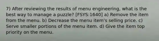 7) After reviewing the results of menu engineering, what is the best way to manage a puzzle? [FSYS:1640] a) Remove the item from the menu. b) Decrease the menu item's selling price. c) Serve smaller portions of the menu item. d) Give the item top priority on the menu.