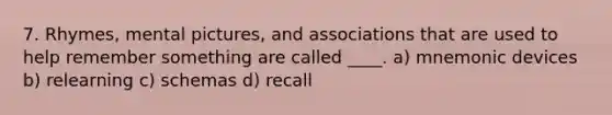 7. Rhymes, mental pictures, and associations that are used to help remember something are called ____. a) mnemonic devices b) relearning c) schemas d) recall