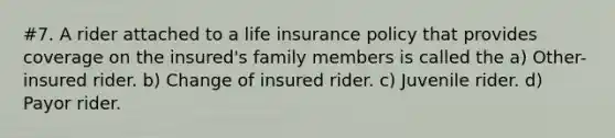 #7. A rider attached to a life insurance policy that provides coverage on the insured's family members is called the a) Other-insured rider. b) Change of insured rider. c) Juvenile rider. d) Payor rider.