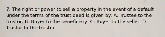 7. The right or power to sell a property in the event of a default under the terms of the trust deed is given by: A. Trustee to the trustor; B. Buyer to the beneficiary; C. Buyer to the seller; D. Trustor to the trustee.