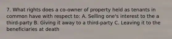 7. What rights does a co-owner of property held as tenants in common have with respect to: A. Selling one's interest to the a third-party B. Giving it away to a third-party C. Leaving it to the beneficiaries at death