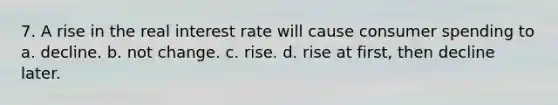 7. A rise in the real interest rate will cause consumer spending to a. decline. b. not change. c. rise. d. rise at first, then decline later.