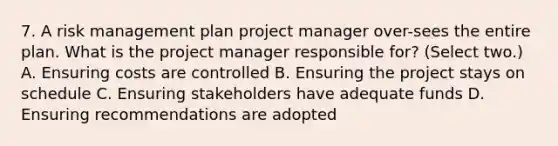 7. A risk management plan project manager over-sees the entire plan. What is the project manager responsible for? (Select two.) A. Ensuring costs are controlled B. Ensuring the project stays on schedule C. Ensuring stakeholders have adequate funds D. Ensuring recommendations are adopted