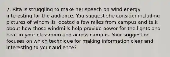 7. Rita is struggling to make her speech on wind energy interesting for the audience. You suggest she consider including pictures of windmills located a few miles from campus and talk about how those windmills help provide power for the lights and heat in your classroom and across campus. Your suggestion focuses on which technique for making information clear and interesting to your audience?