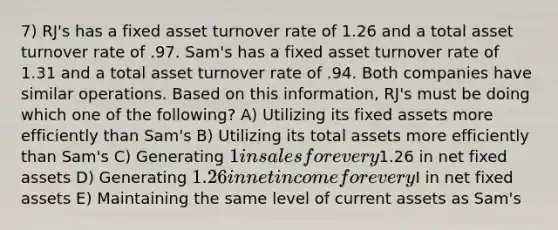 7) RJ's has a fixed asset turnover rate of 1.26 and a total asset turnover rate of .97. Sam's has a fixed asset turnover rate of 1.31 and a total asset turnover rate of .94. Both companies have similar operations. Based on this information, RJ's must be doing which one of the following? A) Utilizing its fixed assets more efficiently than Sam's B) Utilizing its total assets more efficiently than Sam's C) Generating 1 in sales for every1.26 in net fixed assets D) Generating 1.26 in net income for everyI in net fixed assets E) Maintaining the same level of current assets as Sam's