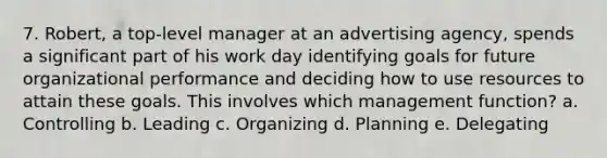 7. Robert, a top-level manager at an advertising agency, spends a significant part of his work day identifying goals for future organizational performance and deciding how to use resources to attain these goals. This involves which management function? a. Controlling b. Leading c. Organizing d. Planning e. Delegating