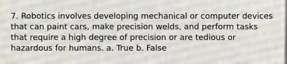 7. Robotics involves developing mechanical or computer devices that can paint cars, make precision welds, and perform tasks that require a high degree of precision or are tedious or hazardous for humans. a. True b. False