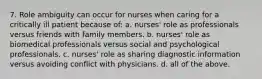 7. Role ambiguity can occur for nurses when caring for a critically ill patient because of: a. nurses' role as professionals versus friends with family members. b. nurses' role as biomedical professionals versus social and psychological professionals. c. nurses' role as sharing diagnostic information versus avoiding conflict with physicians. d. all of the above.