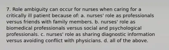 7. Role ambiguity can occur for nurses when caring for a critically ill patient because of: a. nurses' role as professionals versus friends with family members. b. nurses' role as biomedical professionals versus social and psychological professionals. c. nurses' role as sharing diagnostic information versus avoiding conflict with physicians. d. all of the above.