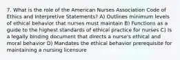 7. What is the role of the American Nurses Association Code of Ethics and Interpretive Statements? A) Outlines minimum levels of ethical behavior that nurses must maintain B) Functions as a guide to the highest standards of ethical practice for nurses C) Is a legally binding document that directs a nurse's ethical and moral behavior D) Mandates the ethical behavior prerequisite for maintaining a nursing licensure