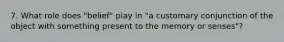 7. What role does "belief" play in "a customary conjunction of the object with something present to the memory or senses"?