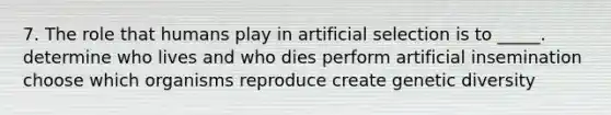 7. The role that humans play in artificial selection is to _____. determine who lives and who dies perform artificial insemination choose which organisms reproduce create genetic diversity