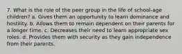 7. What is the role of the peer group in the life of school-age children? a. Gives them an opportunity to learn dominance and hostility. b. Allows them to remain dependent on their parents for a longer time. c. Decreases their need to learn appropriate sex roles. d. Provides them with security as they gain independence from their parents.