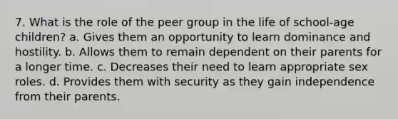 7. What is the role of the peer group in the life of school-age children? a. Gives them an opportunity to learn dominance and hostility. b. Allows them to remain dependent on their parents for a longer time. c. Decreases their need to learn appropriate sex roles. d. Provides them with security as they gain independence from their parents.