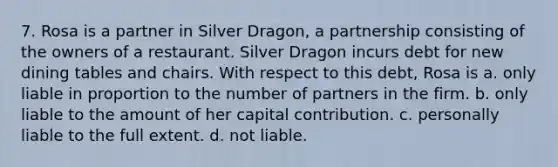 7. Rosa is a partner in Silver Dragon, a partnership consisting of the owners of a restaurant. Silver Dragon incurs debt for new dining tables and chairs. With respect to this debt, Rosa is ​a. only liable in proportion to the number of partners in the firm. ​b. only liable to the amount of her capital contribution. ​c. personally liable to the full extent. ​d. not liable.