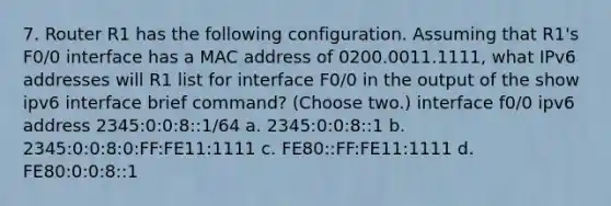 7. Router R1 has the following configuration. Assuming that R1's F0/0 interface has a MAC address of 0200.0011.1111, what IPv6 addresses will R1 list for interface F0/0 in the output of the show ipv6 interface brief command? (Choose two.) interface f0/0 ipv6 address 2345:0:0:8::1/64 a. 2345:0:0:8::1 b. 2345:0:0:8:0:FF:FE11:1111 c. FE80::FF:FE11:1111 d. FE80:0:0:8::1