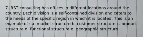 7. RST consulting has offices in different locations around the country. Each division is a self-contained division and caters to the needs of the specific region in which it is located. This is an example of : a. market structure b. customer structure c. product structure d. functional structure e. geographic structure