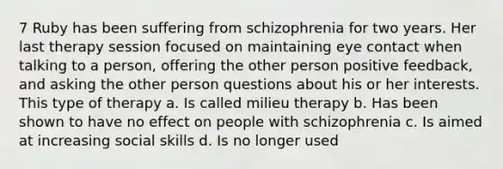 7 Ruby has been suffering from schizophrenia for two years. Her last therapy session focused on maintaining eye contact when talking to a person, offering the other person positive feedback, and asking the other person questions about his or her interests. This type of therapy a. Is called milieu therapy b. Has been shown to have no effect on people with schizophrenia c. Is aimed at increasing social skills d. Is no longer used