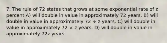 7. The rule of 72 states that grows at some exponential rate of z percent A) will double in value in approximately 72 years. B) will double in value in approximately 72 ÷ z years. C) will double in value in approximately 72 × z years. D) will double in value in approximately 72z years.