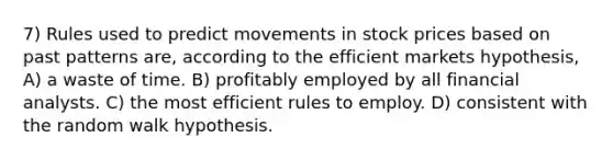 7) Rules used to predict movements in stock prices based on past patterns are, according to the efficient markets hypothesis, A) a waste of time. B) profitably employed by all financial analysts. C) the most efficient rules to employ. D) consistent with the random walk hypothesis.