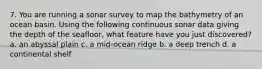 7. You are running a sonar survey to map the bathymetry of an ocean basin. Using the following continuous sonar data giving the depth of the seafloor, what feature have you just discovered? a. an abyssal plain c. a mid-ocean ridge b. a deep trench d. a continental shelf