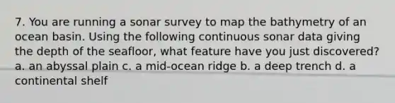 7. You are running a sonar survey to map the bathymetry of an ocean basin. Using the following continuous sonar data giving the depth of the seafloor, what feature have you just discovered? a. an abyssal plain c. a mid-ocean ridge b. a deep trench d. a continental shelf