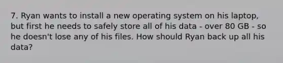 7. Ryan wants to install a new operating system on his laptop, but first he needs to safely store all of his data - over 80 GB - so he doesn't lose any of his files. How should Ryan back up all his data?