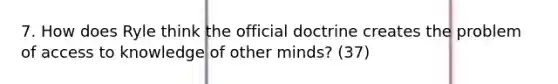 7. How does Ryle think the official doctrine creates the problem of access to knowledge of other minds? (37)