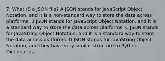 7. What ¡S a JSON file? A JSON stands for JavaScript Object Notation, and it is a non-standard way to store the data across platforms. B JSON stands for JavaScript Object Notation, and it is a standard way to store the data across platforms. C JSON stands for JavaString Object Notation, and it is a standard way to store the data across platforms. D JSON stands for JavaString Object Notation, and they have very similar structure to Python Dictionaries.