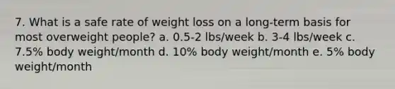 7. What is a safe rate of weight loss on a long-term basis for most overweight people? a. 0.5-2 lbs/week b. 3-4 lbs/week c. 7.5% body weight/month d. 10% body weight/month e. 5% body weight/month