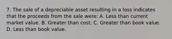 7. The sale of a depreciable asset resulting in a loss indicates that the proceeds from the sale were: A. <a href='https://www.questionai.com/knowledge/k7BtlYpAMX-less-than' class='anchor-knowledge'>less than</a> current market value. B. <a href='https://www.questionai.com/knowledge/ktgHnBD4o3-greater-than' class='anchor-knowledge'>greater than</a> cost. C. Greater than book value. D. Less than book value.