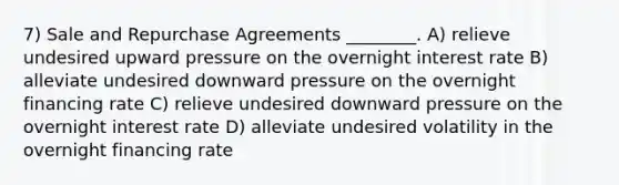 7) Sale and Repurchase Agreements ________. A) relieve undesired upward pressure on the overnight interest rate B) alleviate undesired downward pressure on the overnight financing rate C) relieve undesired downward pressure on the overnight interest rate D) alleviate undesired volatility in the overnight financing rate