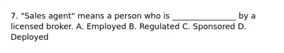 7. "Sales agent" means a person who is ________________ by a licensed broker. A. Employed B. Regulated C. Sponsored D. Deployed