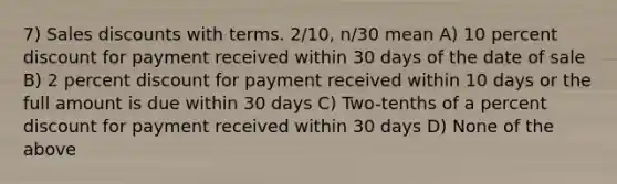 7) Sales discounts with terms. 2/10, n/30 mean A) 10 percent discount for payment received within 30 days of the date of sale B) 2 percent discount for payment received within 10 days or the full amount is due within 30 days C) Two-tenths of a percent discount for payment received within 30 days D) None of the above