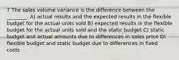 7 The sales volume variance is the difference between the ________. A) actual results and the expected results in the flexible budget for the actual units sold B) expected results in the flexible budget for the actual units sold and the static budget C) static budget and actual amounts due to differences in sales price D) flexible budget and static budget due to differences in fixed costs