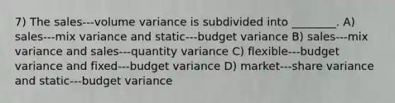 7) The sales-‐‑volume variance is subdivided into ________. A) sales-‐‑mix variance and static-‐‑budget variance B) sales-‐‑mix variance and sales-‐‑quantity variance C) flexible-‐‑budget variance and fixed-‐‑budget variance D) market-‐‑share variance and static-‐‑budget variance