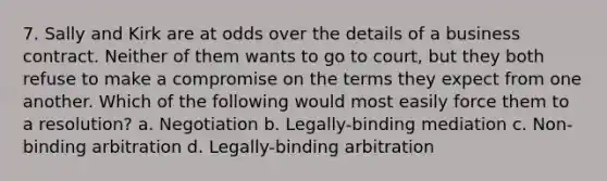 7. Sally and Kirk are at odds over the details of a business contract. Neither of them wants to go to court, but they both refuse to make a compromise on the terms they expect from one another. Which of the following would most easily force them to a resolution? a. Negotiation b. Legally-binding mediation c. Non-binding arbitration d. Legally-binding arbitration