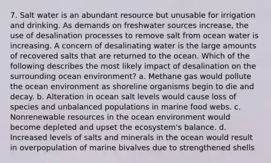 7. Salt water is an abundant resource but unusable for irrigation and drinking. As demands on freshwater sources increase, the use of desalination processes to remove salt from ocean water is increasing. A concern of desalinating water is the large amounts of recovered salts that are returned to the ocean. Which of the following describes the most likely impact of desalination on the surrounding ocean environment? a. Methane gas would pollute the ocean environment as shoreline organisms begin to die and decay. b. Alteration in ocean salt levels would cause loss of species and unbalanced populations in marine food webs. c. Nonrenewable resources in the ocean environment would become depleted and upset the ecosystem's balance. d. Increased levels of salts and minerals in the ocean would result in overpopulation of marine bivalves due to strengthened shells