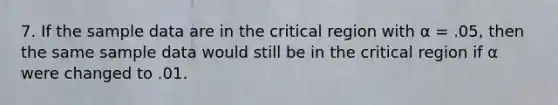 7. If the sample data are in the critical region with α = .05, then the same sample data would still be in the critical region if α were changed to .01.