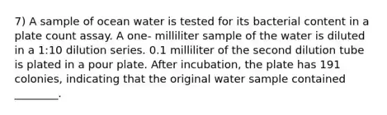 7) A sample of ocean water is tested for its bacterial content in a plate count assay. A one- milliliter sample of the water is diluted in a 1:10 dilution series. 0.1 milliliter of the second dilution tube is plated in a pour plate. After incubation, the plate has 191 colonies, indicating that the original water sample contained ________.