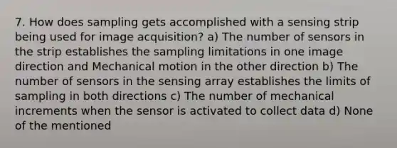 7. How does sampling gets accomplished with a sensing strip being used for image acquisition? a) The number of sensors in the strip establishes the sampling limitations in one image direction and Mechanical motion in the other direction b) The number of sensors in the sensing array establishes the limits of sampling in both directions c) The number of mechanical increments when the sensor is activated to collect data d) None of the mentioned