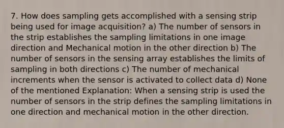 7. How does sampling gets accomplished with a sensing strip being used for image acquisition? a) The number of sensors in the strip establishes the sampling limitations in one image direction and Mechanical motion in the other direction b) The number of sensors in the sensing array establishes the limits of sampling in both directions c) The number of mechanical increments when the sensor is activated to collect data d) None of the mentioned Explanation: When a sensing strip is used the number of sensors in the strip defines the sampling limitations in one direction and mechanical motion in the other direction.