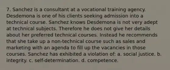 7. Sanchez is a consultant at a vocational training agency. Desdemona is one of his clients seeking admission into a technical course. Sanchez knows Desdemona is not very adept at technical subjects. Therefore he does not give her details about her preferred technical courses. Instead he recommends that she take up a non-technical course such as sales and marketing with an agenda to fill up the vacancies in those courses. Sanchez has exhibited a violation of: a. social justice. b. integrity. c. self-determination. d. competence.